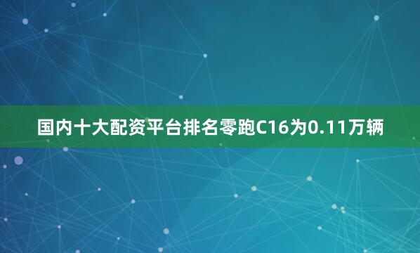 国内十大配资平台排名零跑C16为0.11万辆