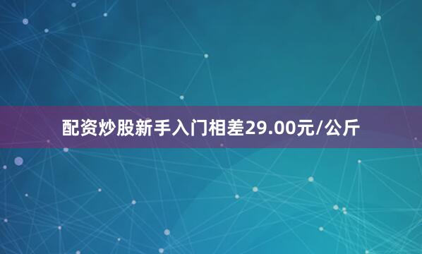 配资炒股新手入门相差29.00元/公斤