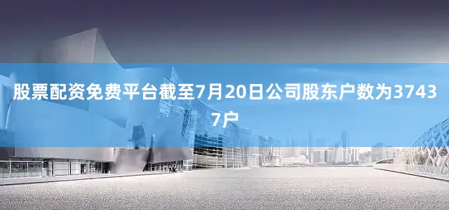 股票配资免费平台截至7月20日公司股东户数为37437户