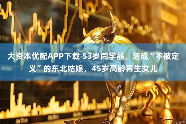 大资本优配APP下载 53岁闫学晶，活成“不被定义”的东北姑娘，45岁高龄再生女儿