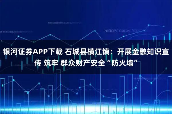 银河证券APP下载 石城县横江镇：开展金融知识宣传 筑牢 群众财产安全“防火墙”