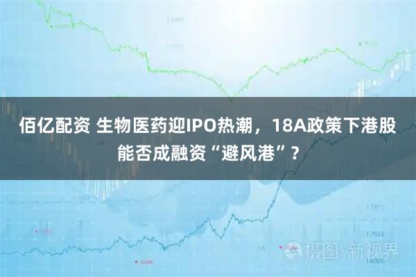 佰亿配资 生物医药迎IPO热潮，18A政策下港股能否成融资“避风港”？