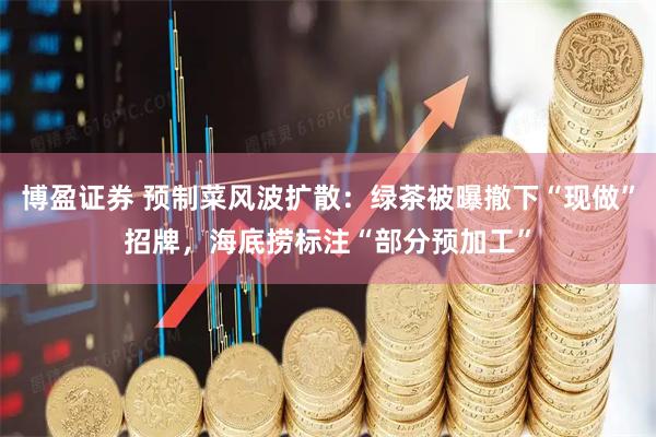 博盈证券 预制菜风波扩散：绿茶被曝撤下“现做”招牌，海底捞标注“部分预加工”