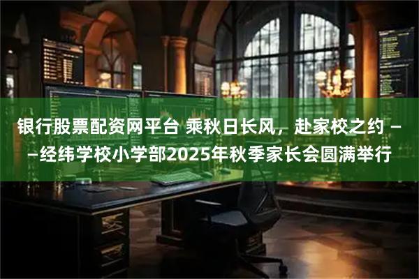 银行股票配资网平台 乘秋日长风，赴家校之约 ——经纬学校小学部2025年秋季家长会圆满举行