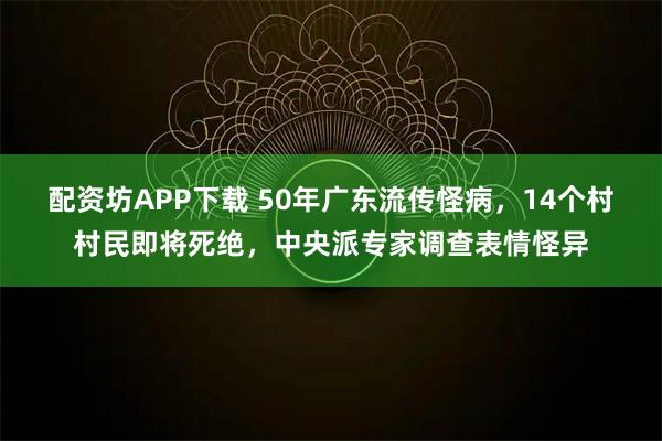 配资坊APP下载 50年广东流传怪病，14个村村民即将死绝，中央派专家调查表情怪异