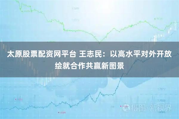太原股票配资网平台 王志民：以高水平对外开放绘就合作共赢新图景
