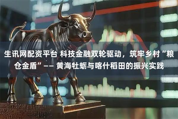 生讯网配资平台 科技金融双轮驱动,筑牢乡村“粮仓金盾”—— 黄海牡蛎与喀什稻田的振兴实践