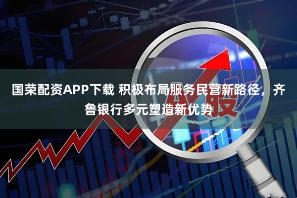 国荣配资APP下载 积极布局服务民营新路径，齐鲁银行多元塑造新优势