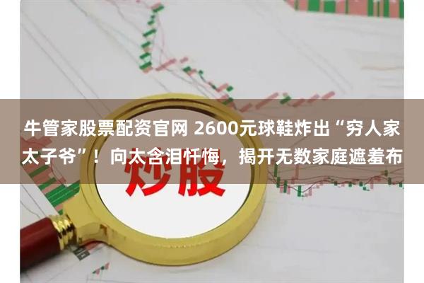 牛管家股票配资官网 2600元球鞋炸出“穷人家太子爷”！向太含泪忏悔，揭开无数家庭遮羞布