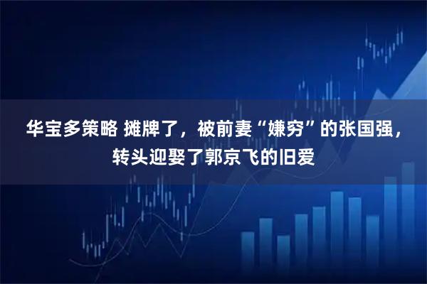 华宝多策略 摊牌了，被前妻“嫌穷”的张国强，转头迎娶了郭京飞的旧爱