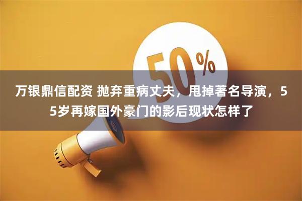 万银鼎信配资 抛弃重病丈夫，甩掉著名导演，55岁再嫁国外豪门的影后现状怎样了