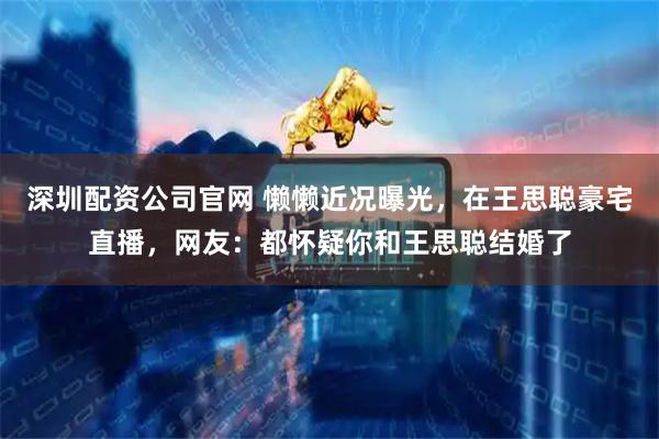 深圳配资公司官网 懒懒近况曝光，在王思聪豪宅直播，网友：都怀疑你和王思聪结婚了