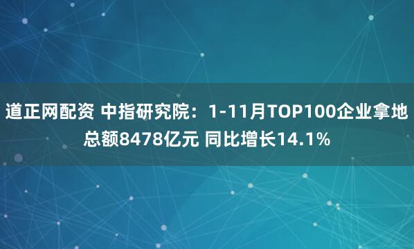 道正网配资 中指研究院：1-11月TOP100企业拿地总额8478亿元 同比增长14.1%