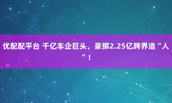 优配配平台 千亿车企巨头，豪掷2.25亿跨界造“人”！