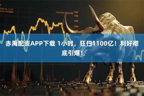赤禹配资APP下载 1小时,狂扫1100亿!利好彻底引爆!