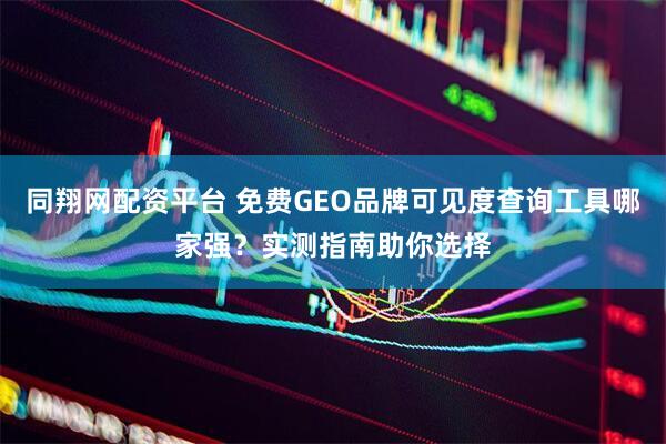 同翔网配资平台 免费GEO品牌可见度查询工具哪家强？实测指南助你选择