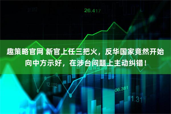 趣策略官网 新官上任三把火，反华国家竟然开始向中方示好，在涉台问题上主动纠错！