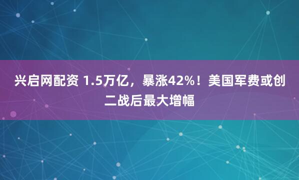 兴启网配资 1.5万亿，暴涨42%！美国军费或创二战后最大增幅