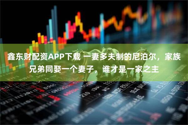 鑫东财配资APP下载 一妻多夫制的尼泊尔，家族兄弟同娶一个妻子，谁才是一家之主