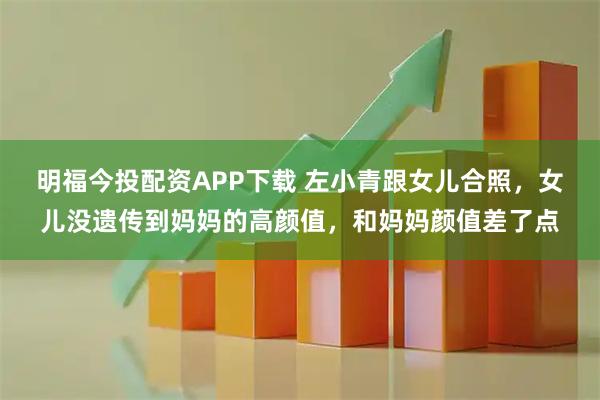 明福今投配资APP下载 左小青跟女儿合照，女儿没遗传到妈妈的高颜值，和妈妈颜值差了点