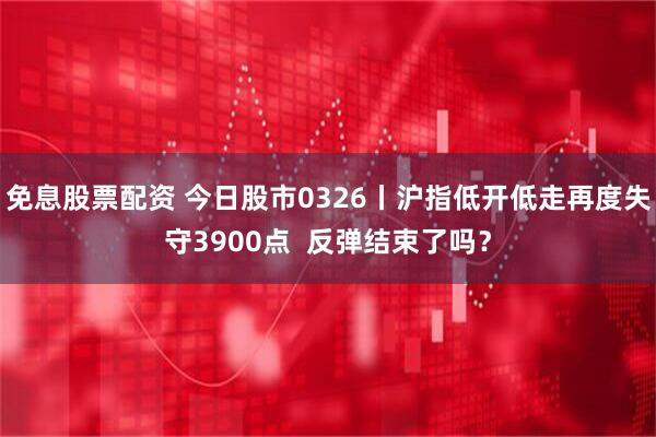 免息股票配资 今日股市0326丨沪指低开低走再度失守3900点  反弹结束了吗？