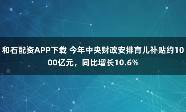 和石配资APP下载 今年中央财政安排育儿补贴约1000亿元，同比增长10.6%