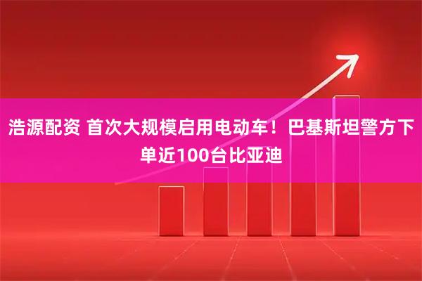浩源配资 首次大规模启用电动车！巴基斯坦警方下单近100台比亚迪