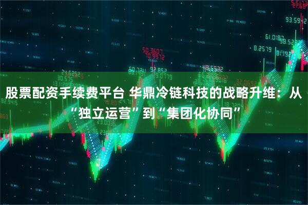 股票配资手续费平台 华鼎冷链科技的战略升维：从“独立运营”到“集团化协同”