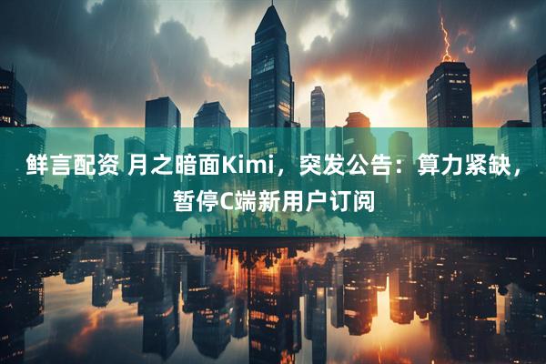 鲜言配资 月之暗面Kimi，突发公告：算力紧缺，暂停C端新用户订阅