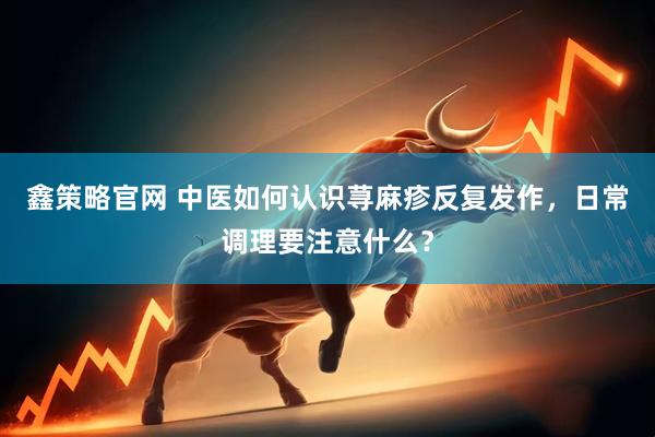 鑫策略官网 中医如何认识荨麻疹反复发作，日常调理要注意什么？
