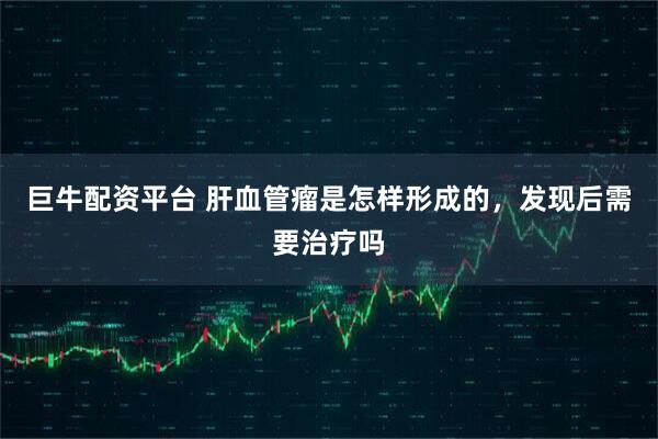 巨牛配资平台 肝血管瘤是怎样形成的,发现后需要治疗吗
