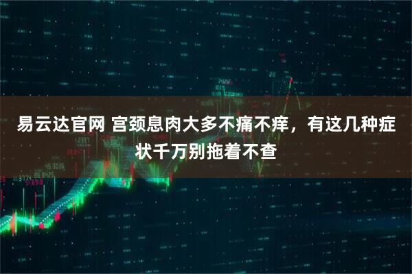 易云达官网 宫颈息肉大多不痛不痒，有这几种症状千万别拖着不查
