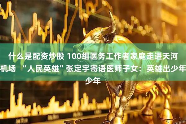 什么是配资炒股 100组医务工作者家庭走进天河机场  “人民英雄”张定宇寄语医师子女：英雄出少年