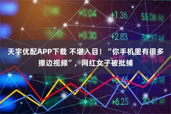 天宇优配APP下载 不堪入目！“你手机里有很多擦边视频”，网红女子被批捕