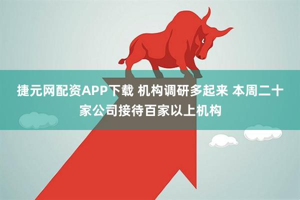 捷元网配资APP下载 机构调研多起来 本周二十家公司接待百家以上机构