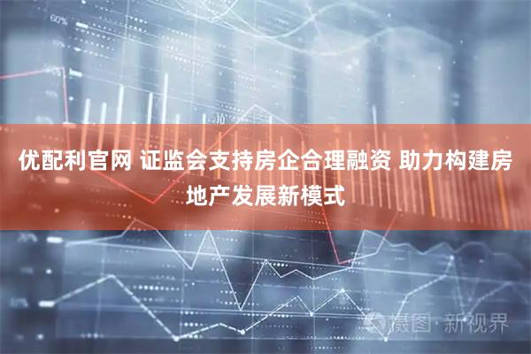 优配利官网 证监会支持房企合理融资 助力构建房地产发展新模式