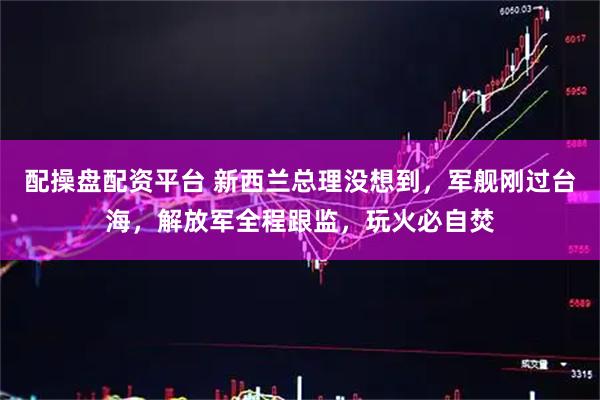 配操盘配资平台 新西兰总理没想到，军舰刚过台海，解放军全程跟监，玩火必自焚
